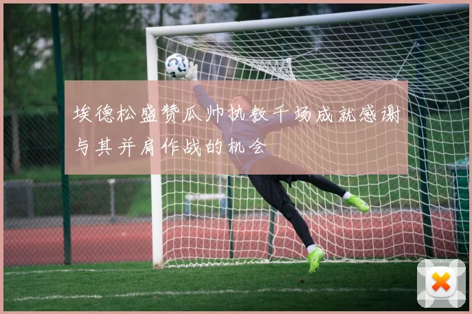 埃德松盛赞瓜帅执教千场成就感谢与其并肩作战的机会