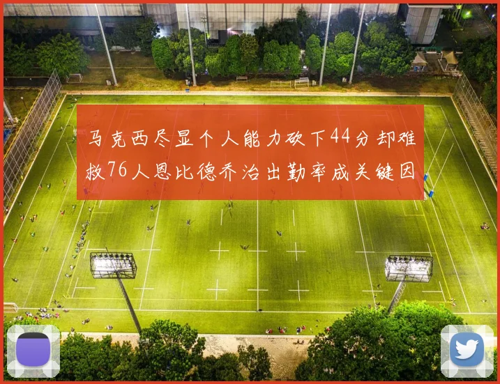 马克西尽显个人能力砍下44分却难救76人恩比德乔治出勤率成关键因素