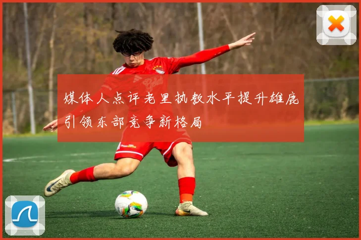媒体人点评老里执教水平提升雄鹿引领东部竞争新格局