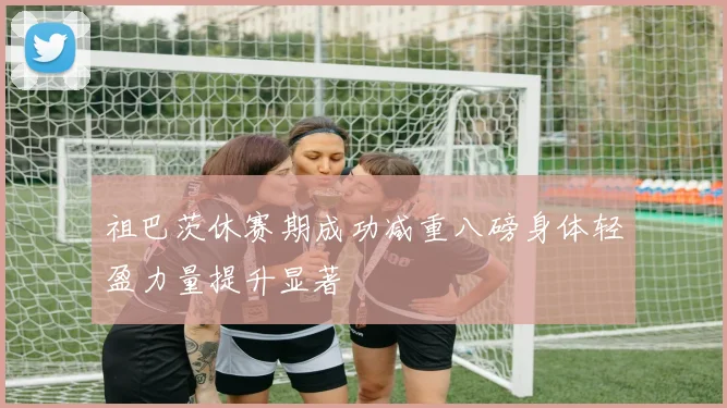 祖巴茨休赛期成功减重八磅身体轻盈力量提升显著