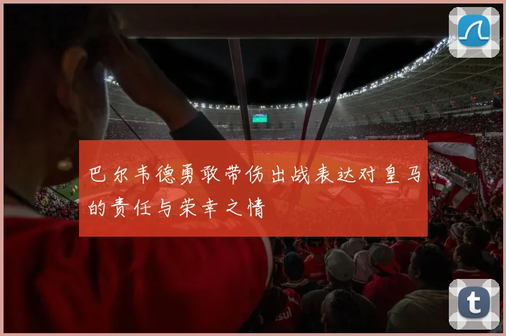 巴尔韦德勇敢带伤出战表达对皇马的责任与荣幸之情