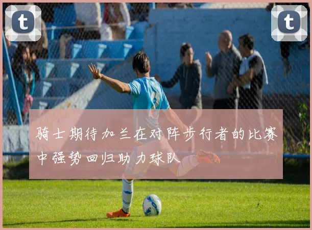 骑士期待加兰在对阵步行者的比赛中强势回归助力球队