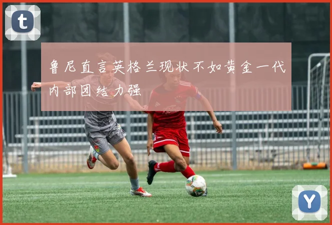 鲁尼直言英格兰现状不如黄金一代内部团结力强