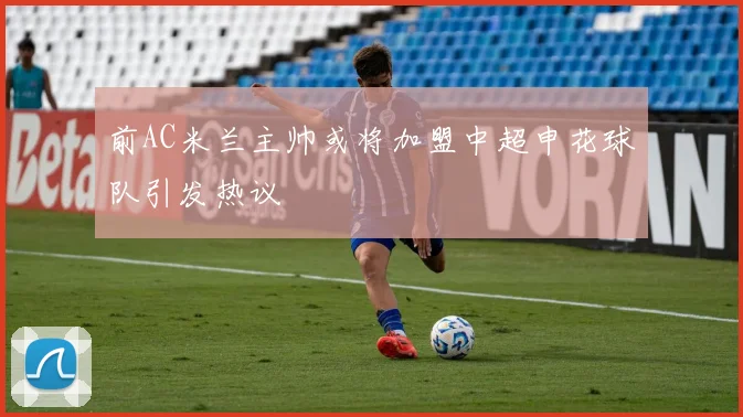 前AC米兰主帅或将加盟中超申花球队引发热议