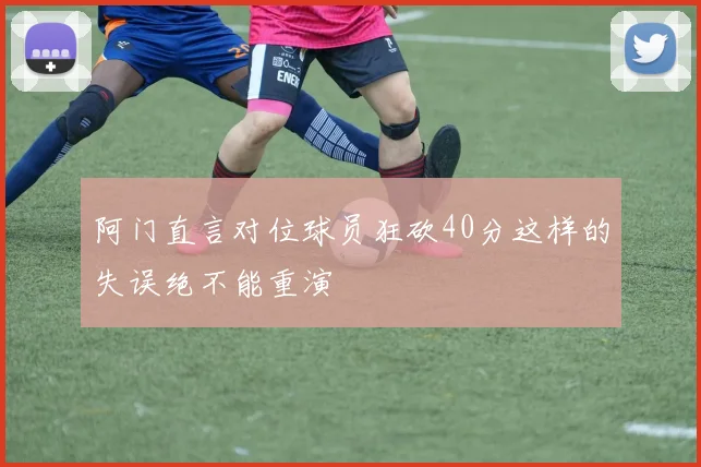 阿门直言对位球员狂砍40分这样的失误绝不能重演