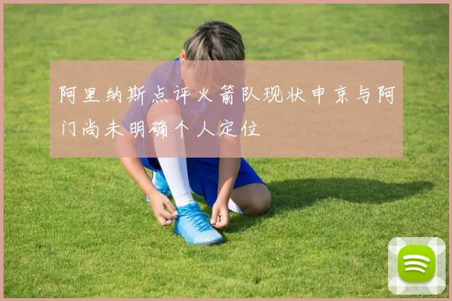 阿里纳斯点评火箭队现状申京与阿门尚未明确个人定位
