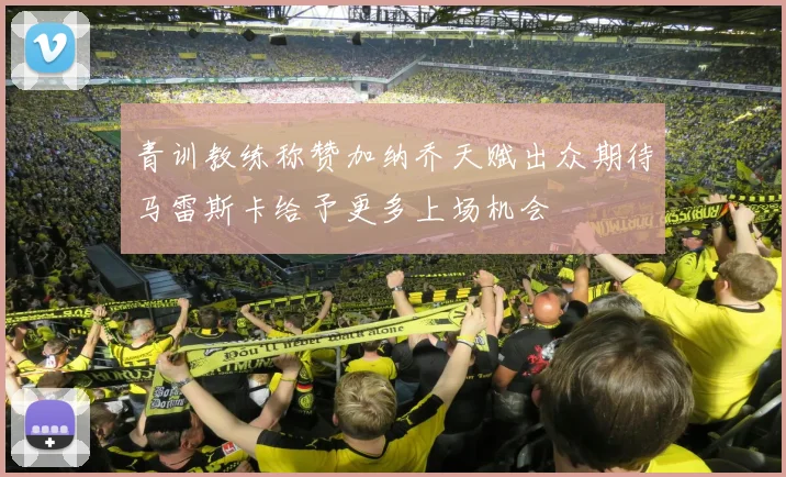 青训教练称赞加纳乔天赋出众期待马雷斯卡给予更多上场机会