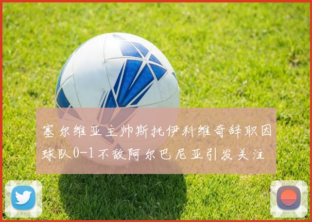 塞尔维亚主帅斯托伊科维奇辞职因球队0-1不敌阿尔巴尼亚引发关注