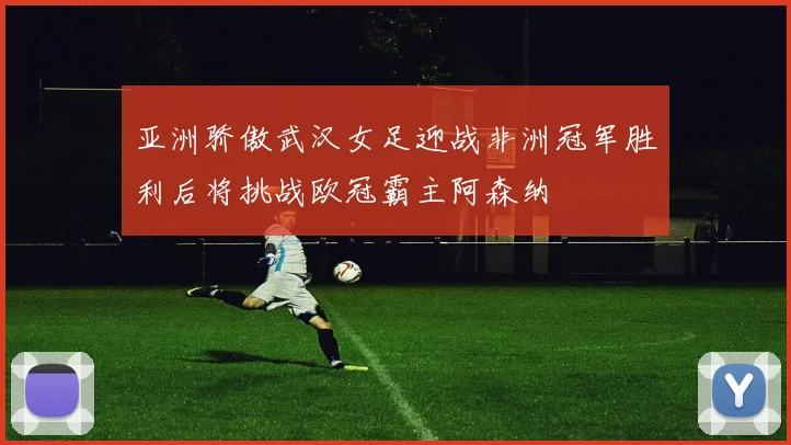 亚洲骄傲武汉女足迎战非洲冠军胜利后将挑战欧冠霸主阿森纳