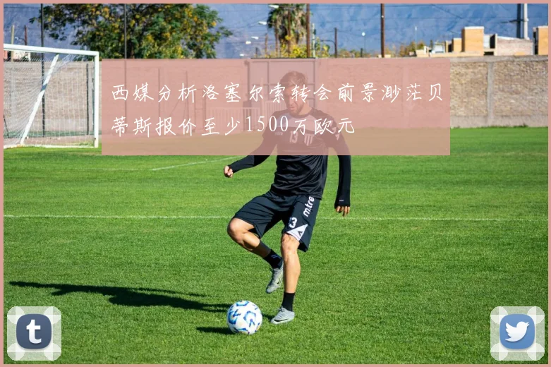 西媒分析洛塞尔索转会前景渺茫贝蒂斯报价至少1500万欧元