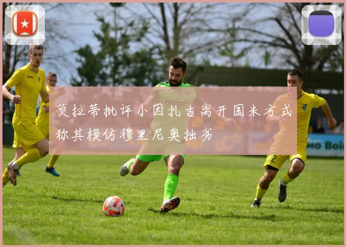 莫拉蒂批评小因扎吉离开国米方式称其模仿穆里尼奥拙劣