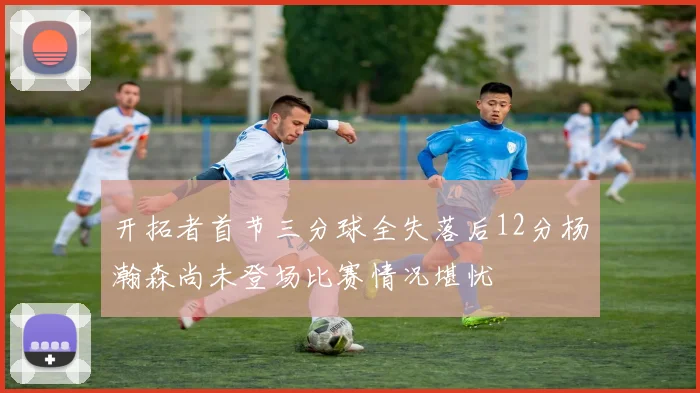 开拓者首节三分球全失落后12分杨瀚森尚未登场比赛情况堪忧