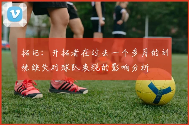 拓记：开拓者在过去一个多月的训练缺失对球队表现的影响分析