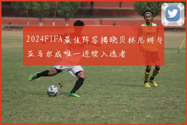 2024FIFA最佳阵容揭晓贝林厄姆与亚马尔成唯一连续入选者