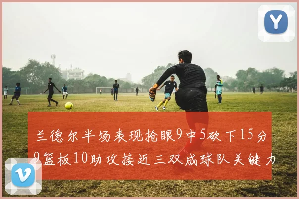 兰德尔半场表现抢眼9中5砍下15分9篮板10助攻接近三双成球队关键力量