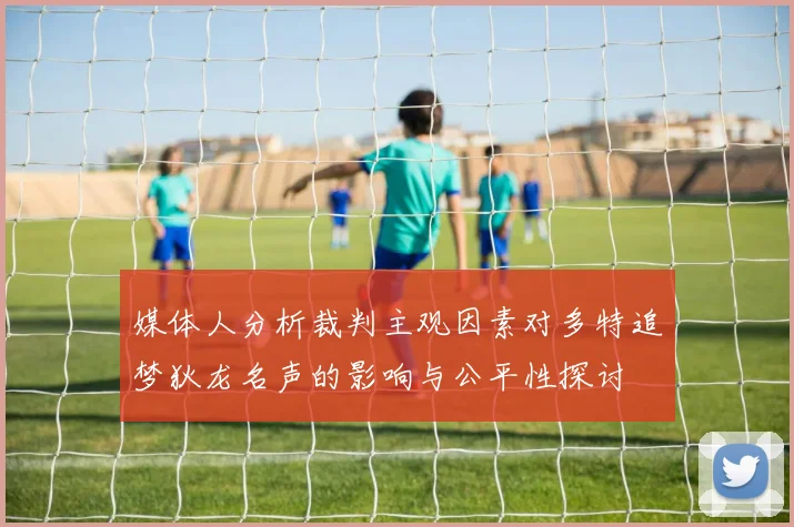 媒体人分析裁判主观因素对多特追梦狄龙名声的影响与公平性探讨