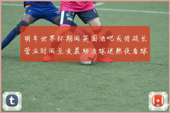 明年世界杯期间英国酒吧或将延长营业时间至凌晨助力球迷熬夜看球