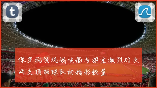 保罗现场观战快船与掘金激烈对决两支顶级球队的精彩较量