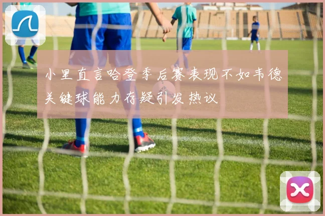 小里直言哈登季后赛表现不如韦德关键球能力存疑引发热议