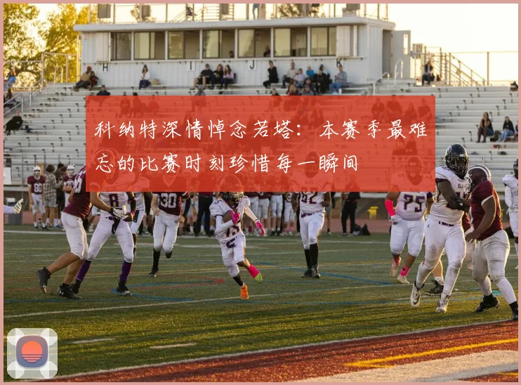 科纳特深情悼念若塔：本赛季最难忘的比赛时刻珍惜每一瞬间