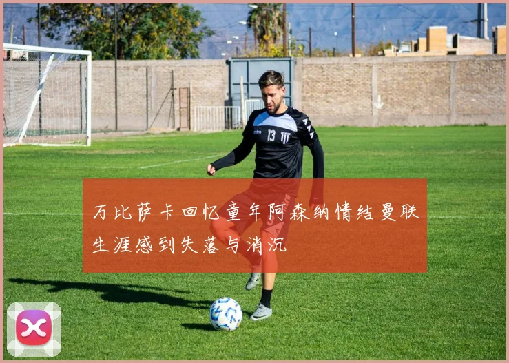 万比萨卡回忆童年阿森纳情结曼联生涯感到失落与消沉