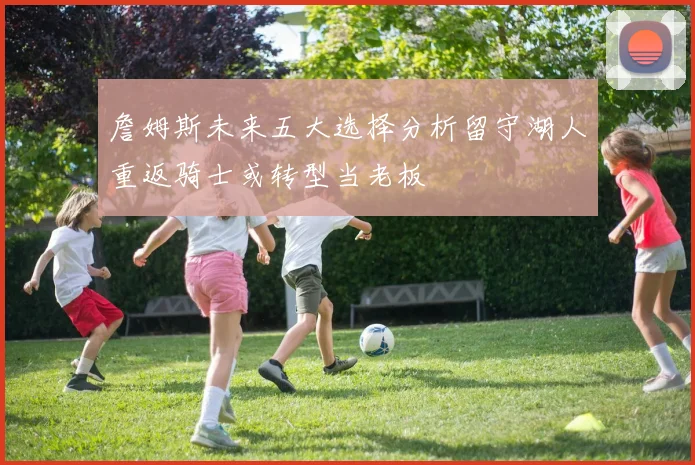 詹姆斯未来五大选择分析留守湖人重返骑士或转型当老板