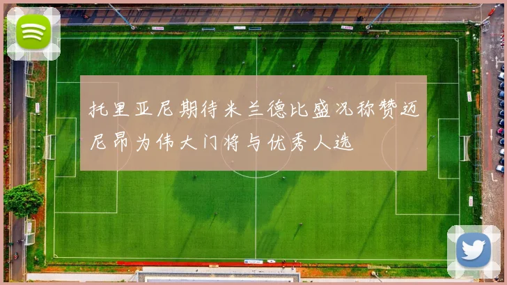 托里亚尼期待米兰德比盛况称赞迈尼昂为伟大门将与优秀人选