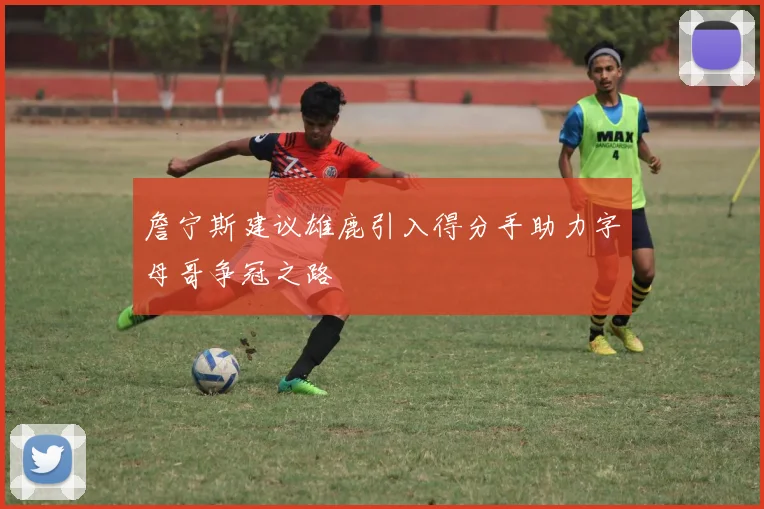 詹宁斯建议雄鹿引入得分手助力字母哥争冠之路