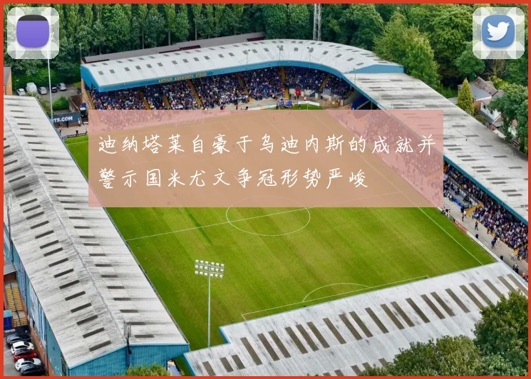 迪纳塔莱自豪于乌迪内斯的成就并警示国米尤文争冠形势严峻
