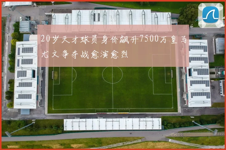 20岁天才球员身价飙升7500万皇马尤文争夺战愈演愈烈