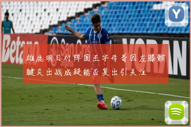 雄鹿明日对阵国王字母哥因左膝髌腱炎出战成疑能否复出引关注