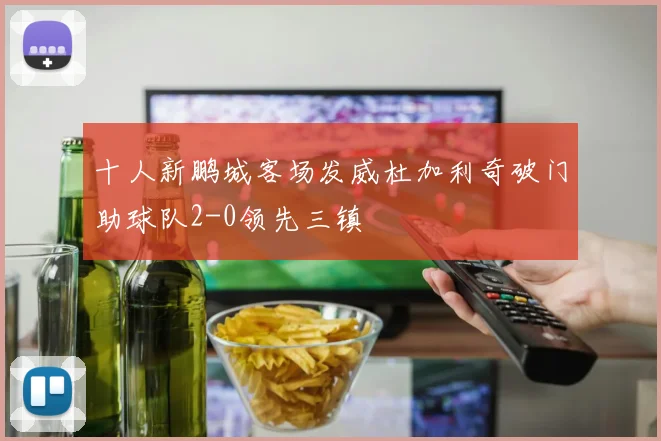 十人新鹏城客场发威杜加利奇破门助球队2-0领先三镇