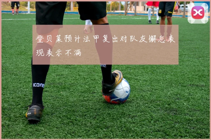 登贝莱预计法甲复出对队友懈怠表现表示不满
