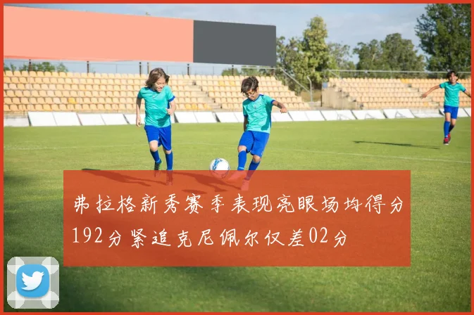弗拉格新秀赛季表现亮眼场均得分192分紧追克尼佩尔仅差02分