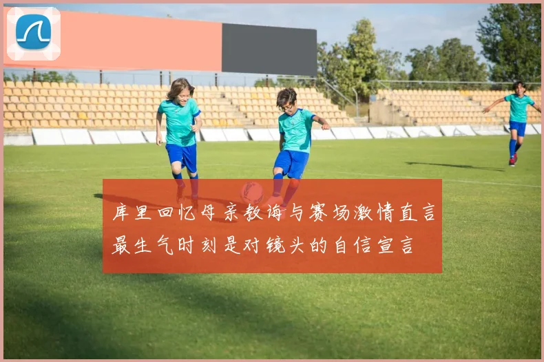 库里回忆母亲教诲与赛场激情直言最生气时刻是对镜头的自信宣言