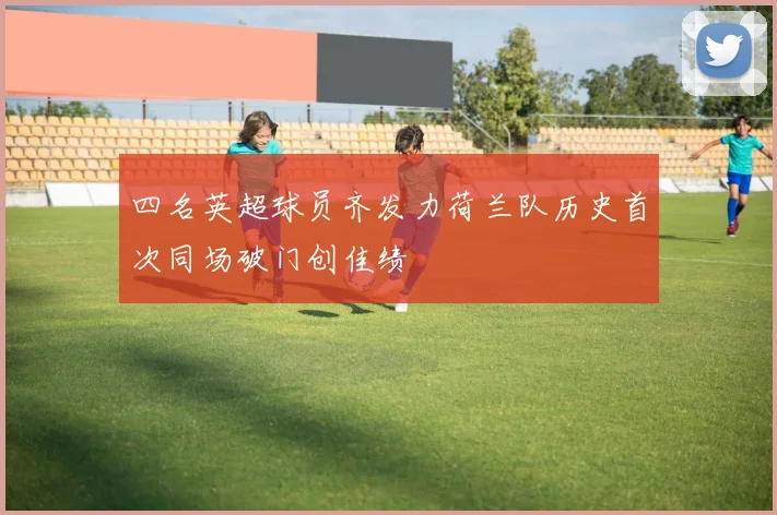 四名英超球员齐发力荷兰队历史首次同场破门创佳绩